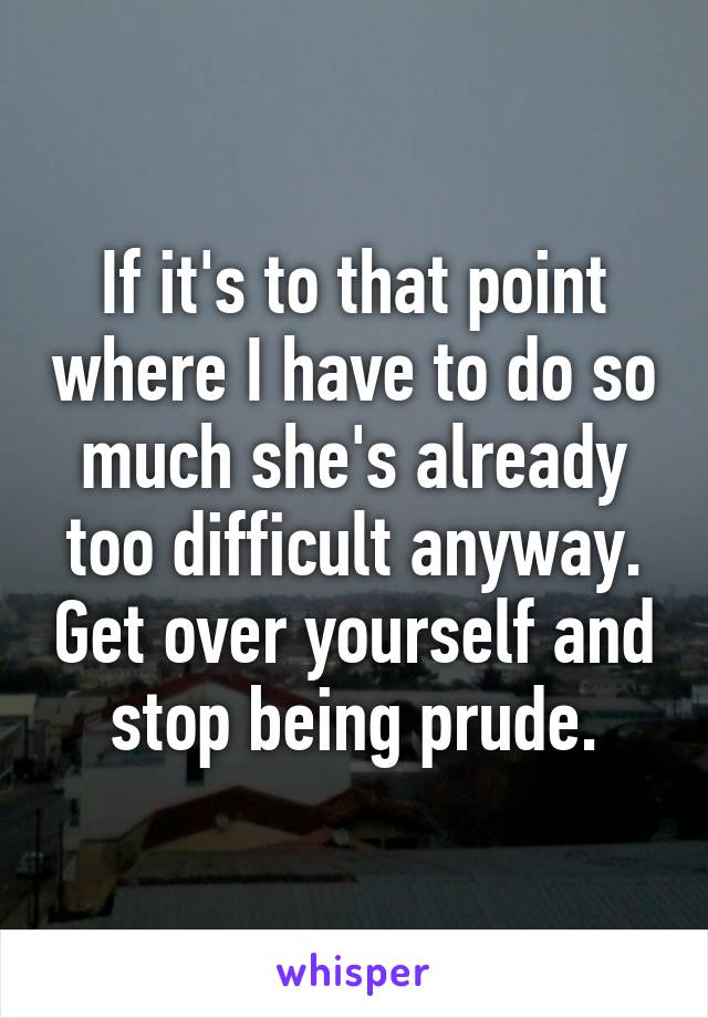 If it's to that point where I have to do so much she's already too difficult anyway. Get over yourself and stop being prude.