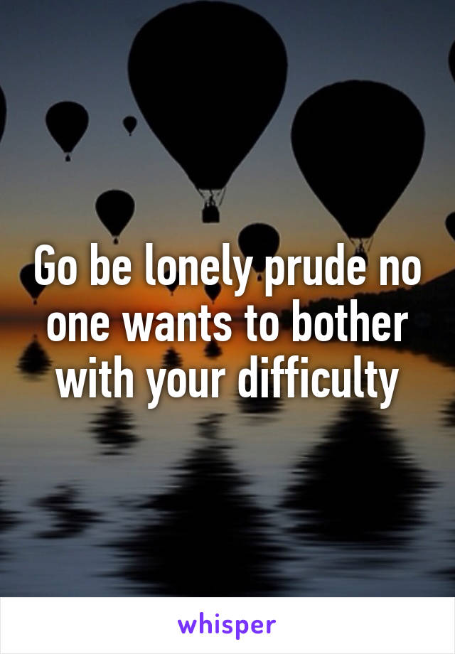 Go be lonely prude no one wants to bother with your difficulty