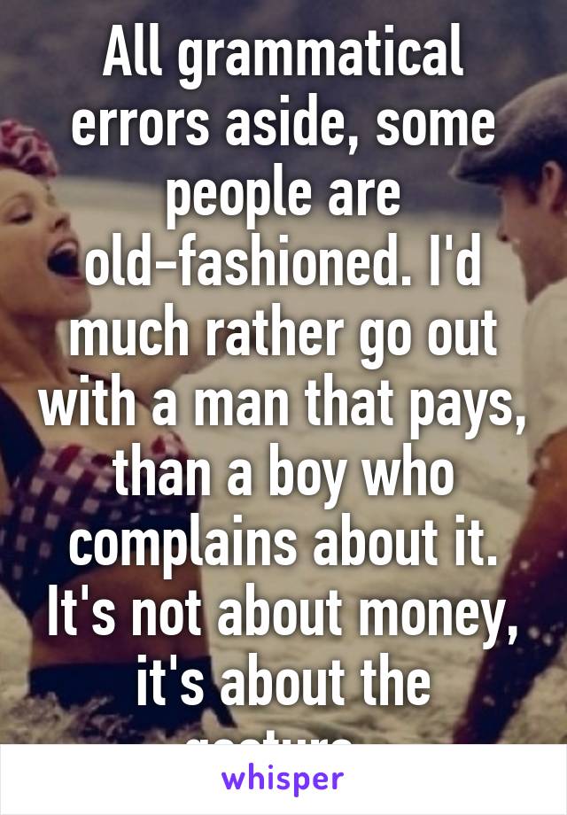 All grammatical errors aside, some people are old-fashioned. I'd much rather go out with a man that pays, than a boy who complains about it. It's not about money, it's about the gesture. 