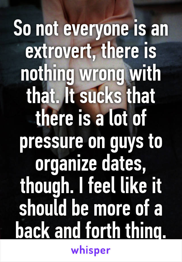 So not everyone is an extrovert, there is nothing wrong with that. It sucks that there is a lot of pressure on guys to organize dates, though. I feel like it should be more of a back and forth thing.