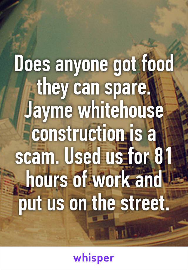 Does anyone got food they can spare. Jayme whitehouse construction is a scam. Used us for 81 hours of work and put us on the street.