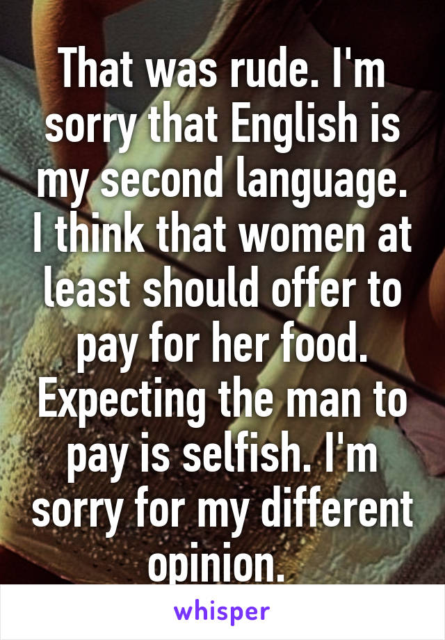 That was rude. I'm sorry that English is my second language. I think that women at least should offer to pay for her food. Expecting the man to pay is selfish. I'm sorry for my different opinion. 