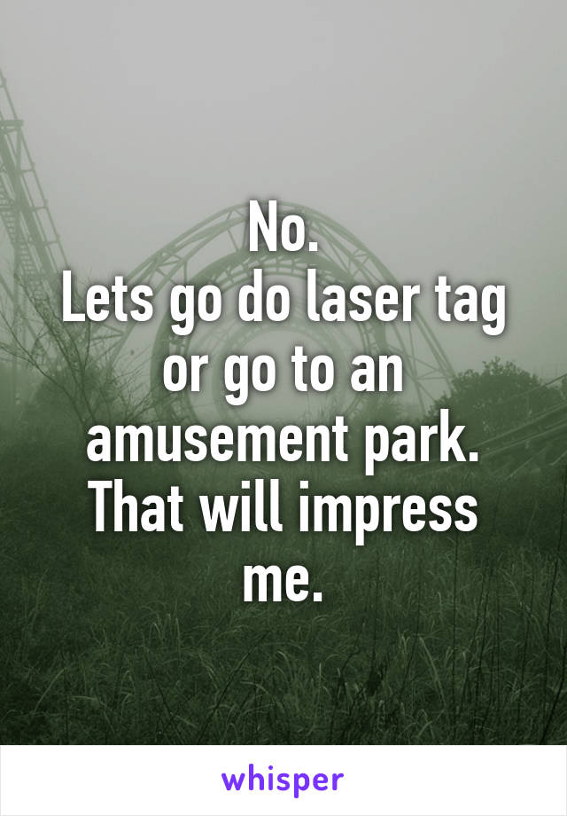 No.
Lets go do laser tag or go to an amusement park.
That will impress me.