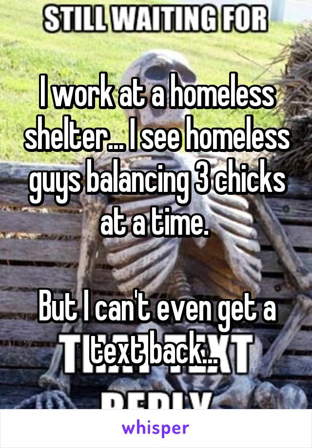 I work at a homeless shelter... I see homeless guys balancing 3 chicks at a time. 

But I can't even get a text back... 