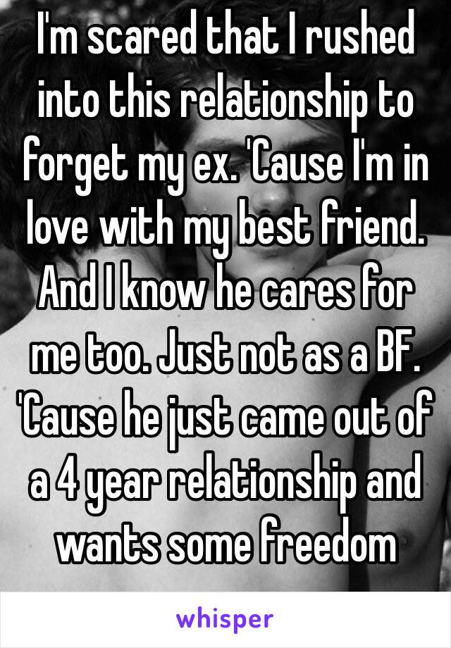 I'm scared that I rushed into this relationship to forget my ex. 'Cause I'm in love with my best friend. And I know he cares for me too. Just not as a BF. 'Cause he just came out of a 4 year relationship and wants some freedom now...