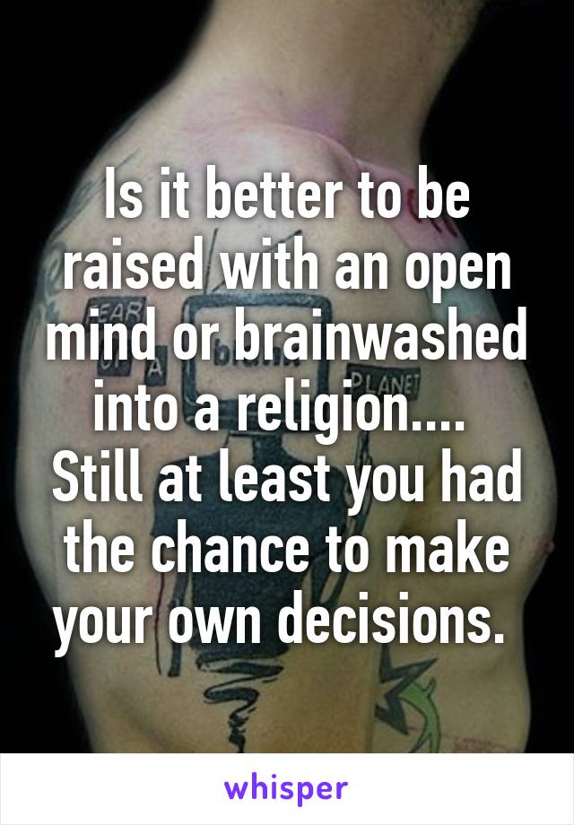 Is it better to be raised with an open mind or brainwashed into a religion.... 
Still at least you had the chance to make your own decisions. 