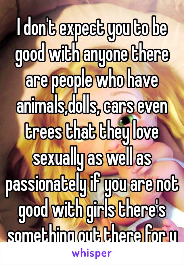 I don't expect you to be good with anyone there are people who have animals,dolls, cars even trees that they love sexually as well as passionately if you are not good with girls there's something out there for u