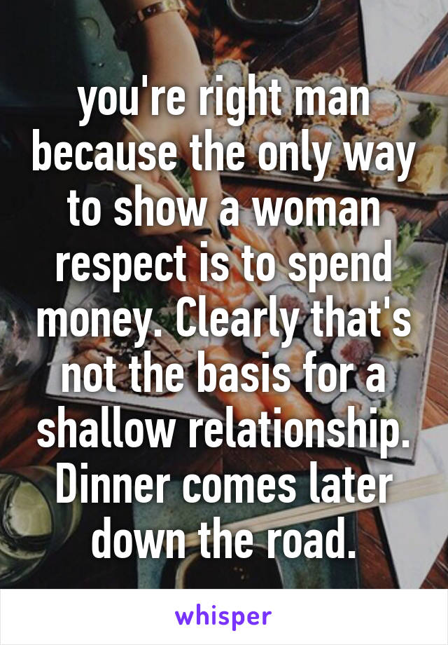 you're right man because the only way to show a woman respect is to spend money. Clearly that's not the basis for a shallow relationship. Dinner comes later down the road.