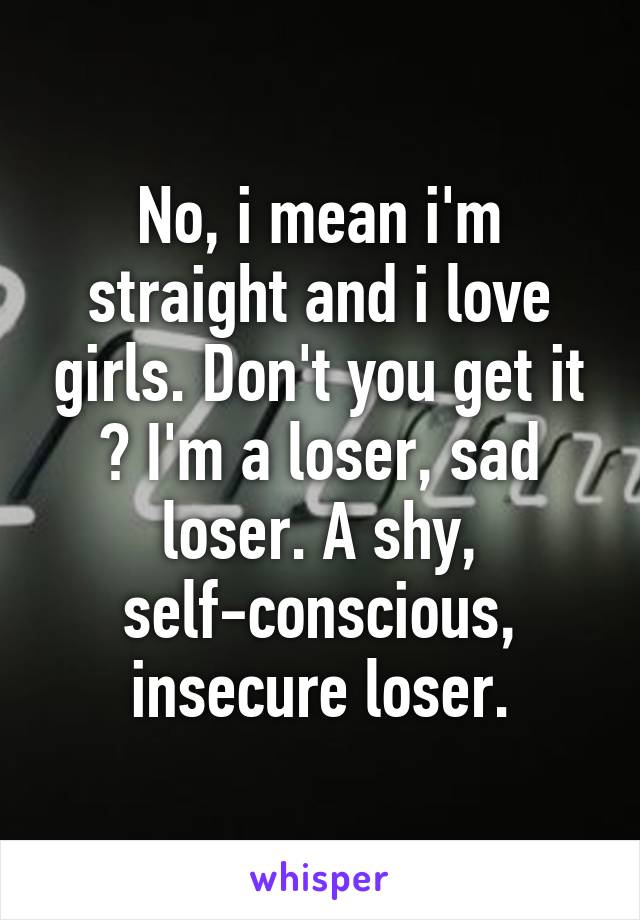 No, i mean i'm straight and i love girls. Don't you get it ? I'm a loser, sad loser. A shy, self-conscious, insecure loser.