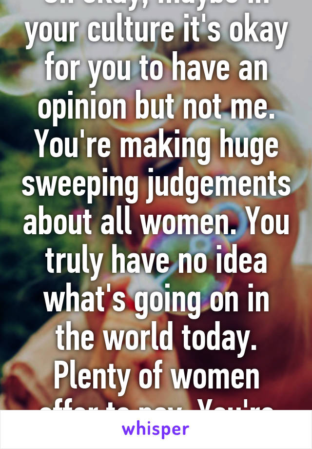 Oh okay, maybe in your culture it's okay for you to have an opinion but not me. You're making huge sweeping judgements about all women. You truly have no idea what's going on in the world today. Plenty of women offer to pay. You're narrow minded.