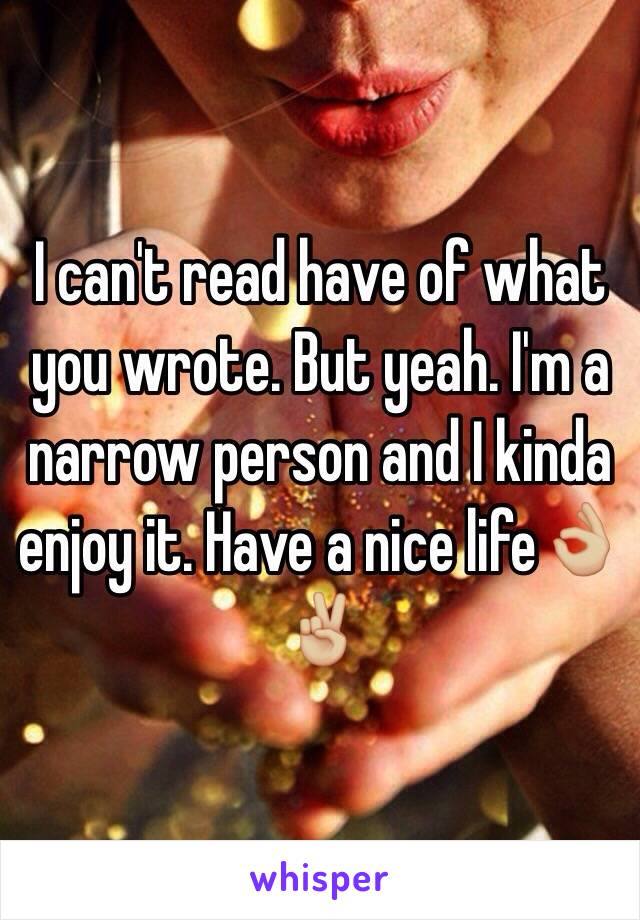 I can't read have of what you wrote. But yeah. I'm a narrow person and I kinda enjoy it. Have a nice life👌🏼✌🏼