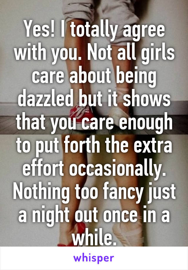 Yes! I totally agree with you. Not all girls care about being dazzled but it shows that you care enough to put forth the extra effort occasionally. Nothing too fancy just a night out once in a while.