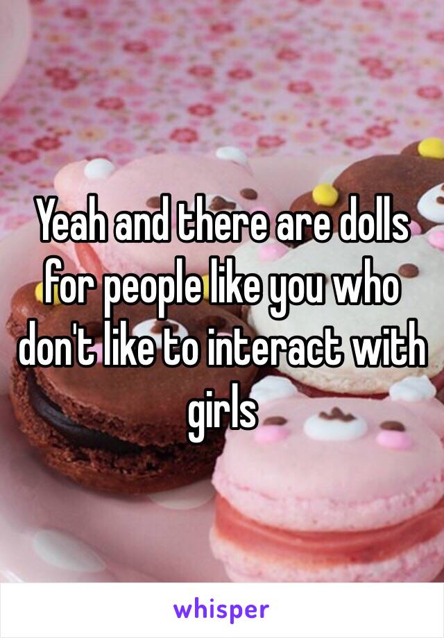 Yeah and there are dolls for people like you who don't like to interact with girls 