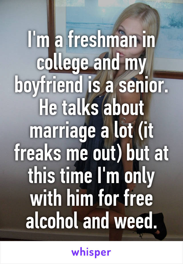 I'm a freshman in college and my boyfriend is a senior. He talks about marriage a lot (it freaks me out) but at this time I'm only with him for free alcohol and weed.