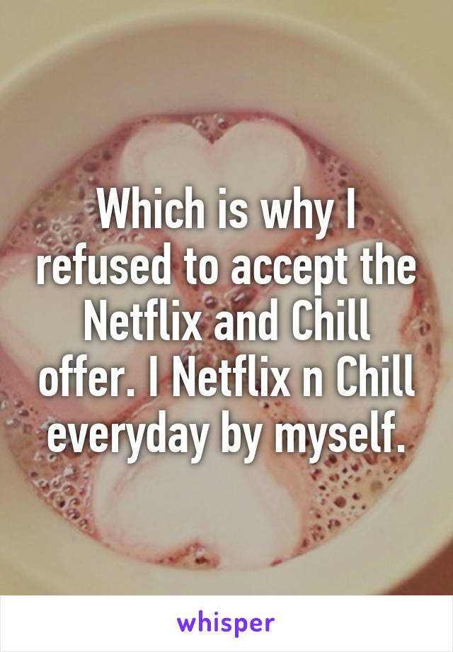 Which is why I refused to accept the Netflix and Chill offer. I Netflix n Chill everyday by myself.