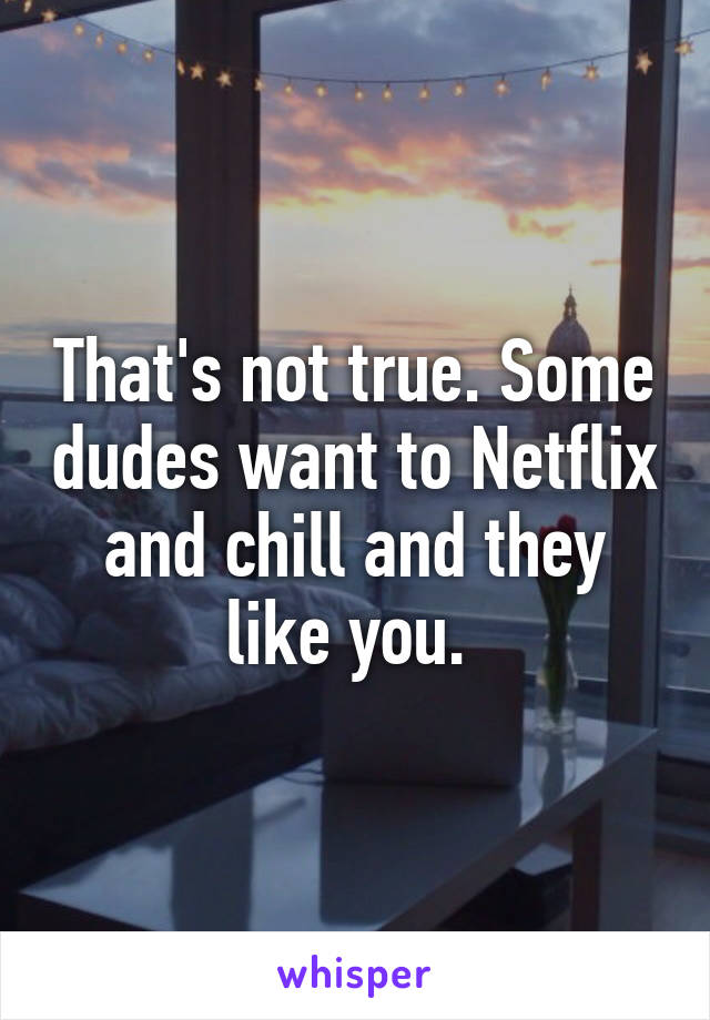 That's not true. Some dudes want to Netflix and chill and they like you. 