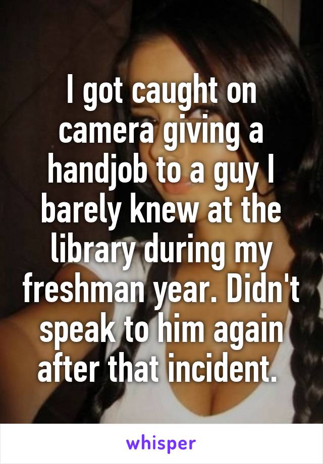 I got caught on camera giving a handjob to a guy I barely knew at the library during my freshman year. Didn't speak to him again after that incident. 