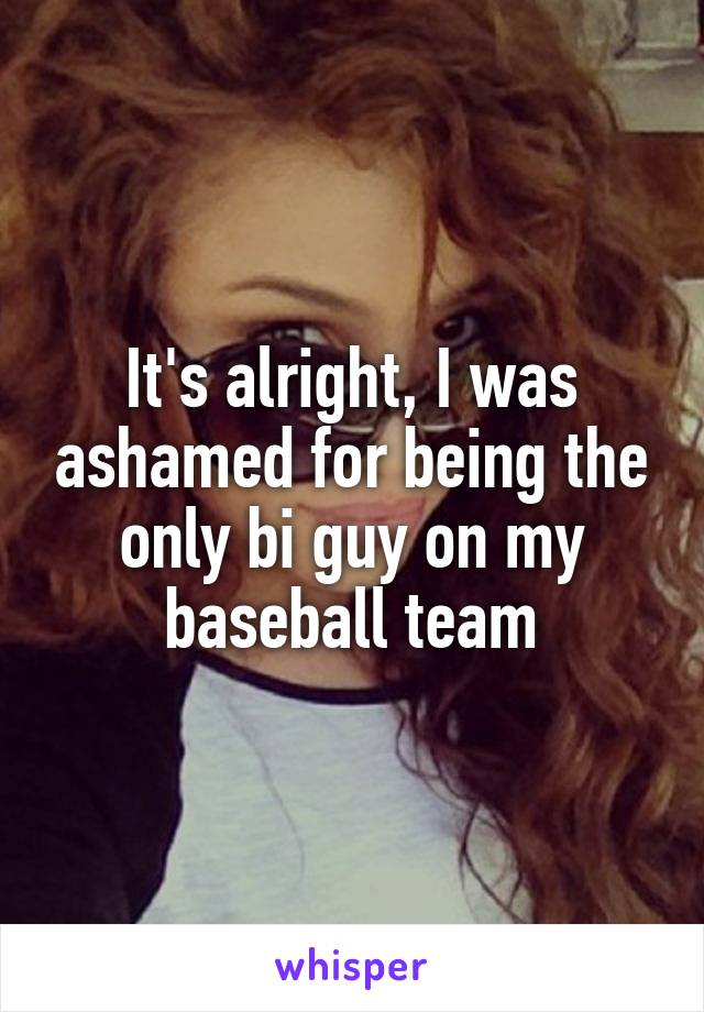 It's alright, I was ashamed for being the only bi guy on my baseball team
