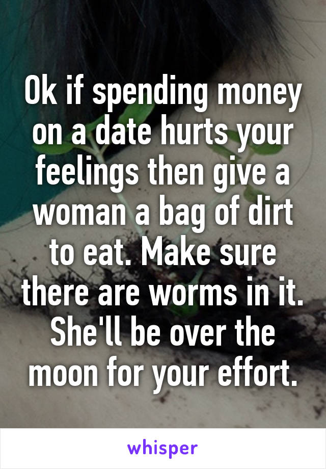 Ok if spending money on a date hurts your feelings then give a woman a bag of dirt to eat. Make sure there are worms in it. She'll be over the moon for your effort.