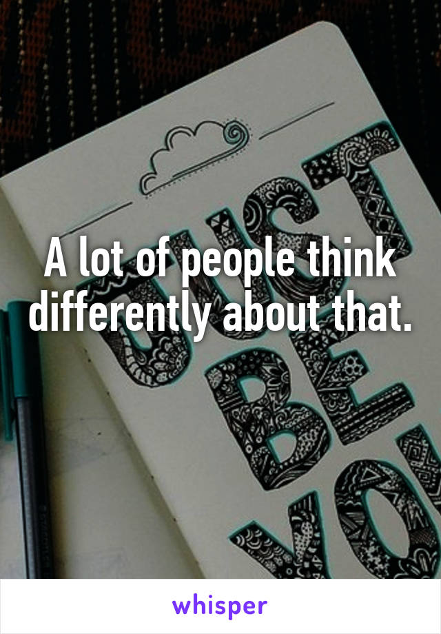 A lot of people think differently about that. 