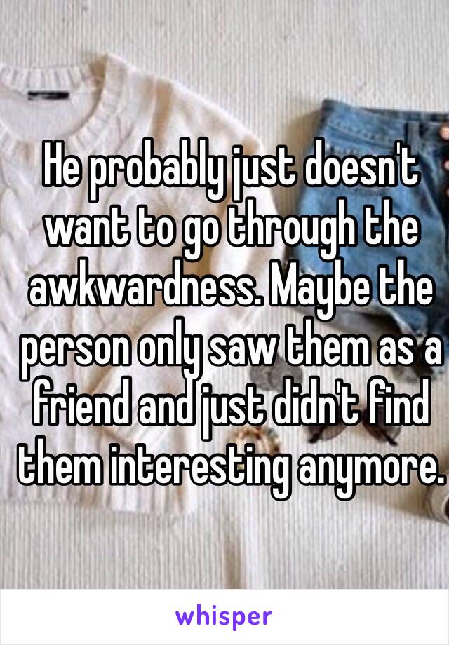 He probably just doesn't want to go through the awkwardness. Maybe the person only saw them as a friend and just didn't find them interesting anymore.
