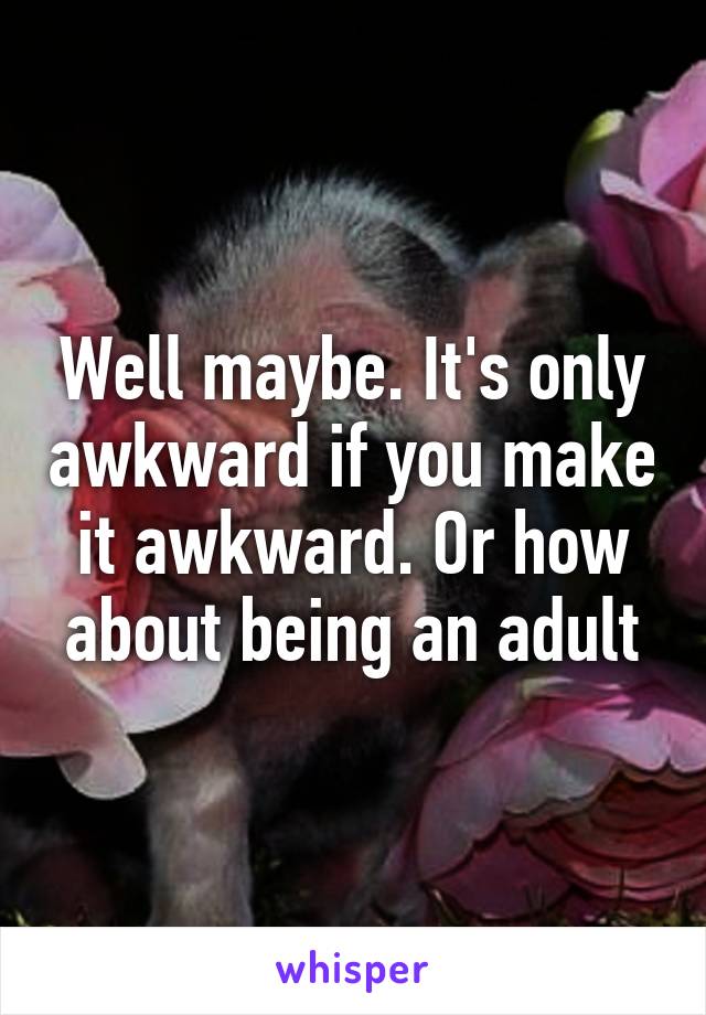 Well maybe. It's only awkward if you make it awkward. Or how about being an adult