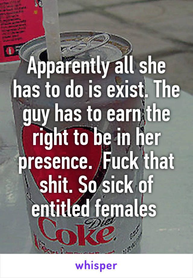 Apparently all she has to do is exist. The guy has to earn the right to be in her presence.  Fuck that shit. So sick of entitled females 