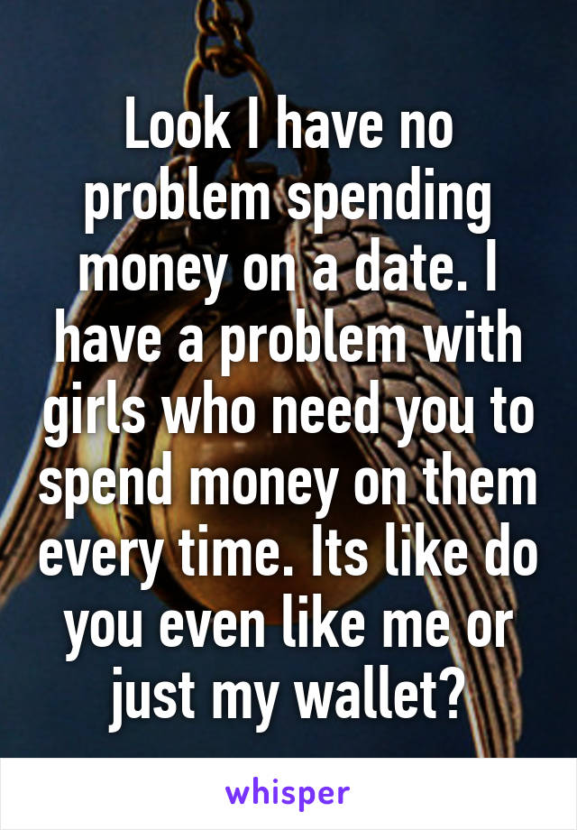 Look I have no problem spending money on a date. I have a problem with girls who need you to spend money on them every time. Its like do you even like me or just my wallet?