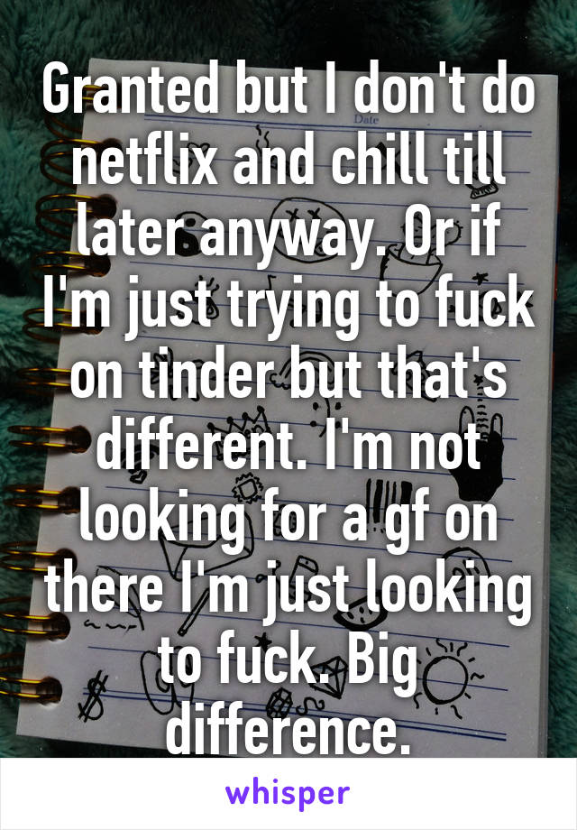 Granted but I don't do netflix and chill till later anyway. Or if I'm just trying to fuck on tinder but that's different. I'm not looking for a gf on there I'm just looking to fuck. Big difference.