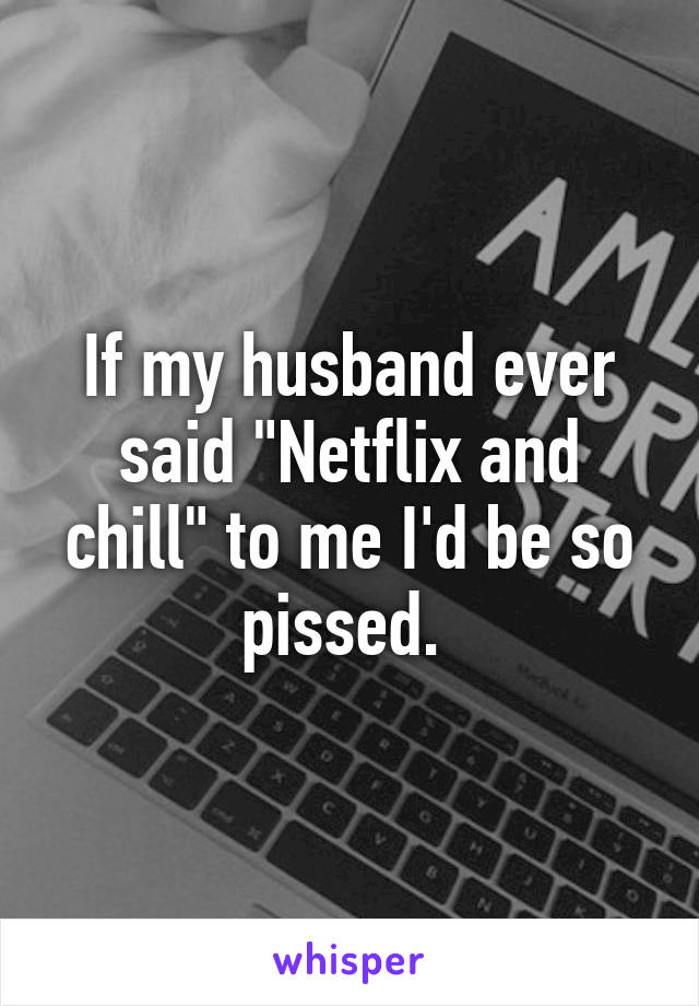 If my husband ever said "Netflix and chill" to me I'd be so pissed. 