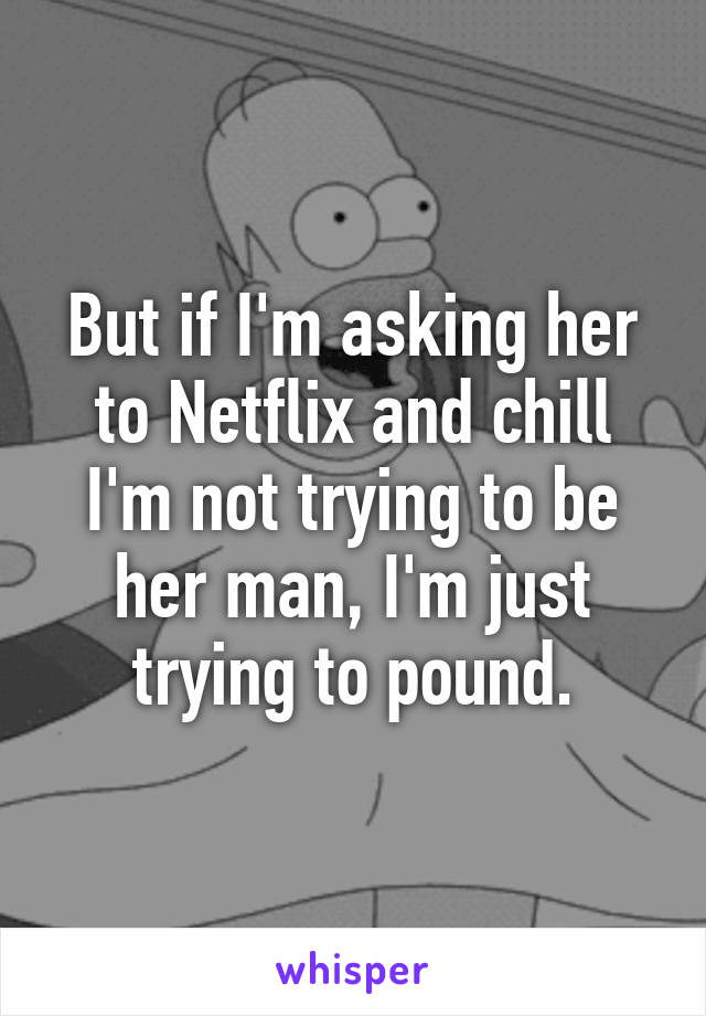 But if I'm asking her to Netflix and chill I'm not trying to be her man, I'm just trying to pound.