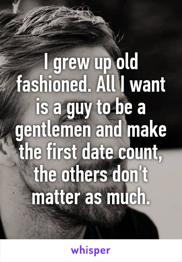 I grew up old fashioned. All I want is a guy to be a gentlemen and make the first date count, the others don't matter as much.