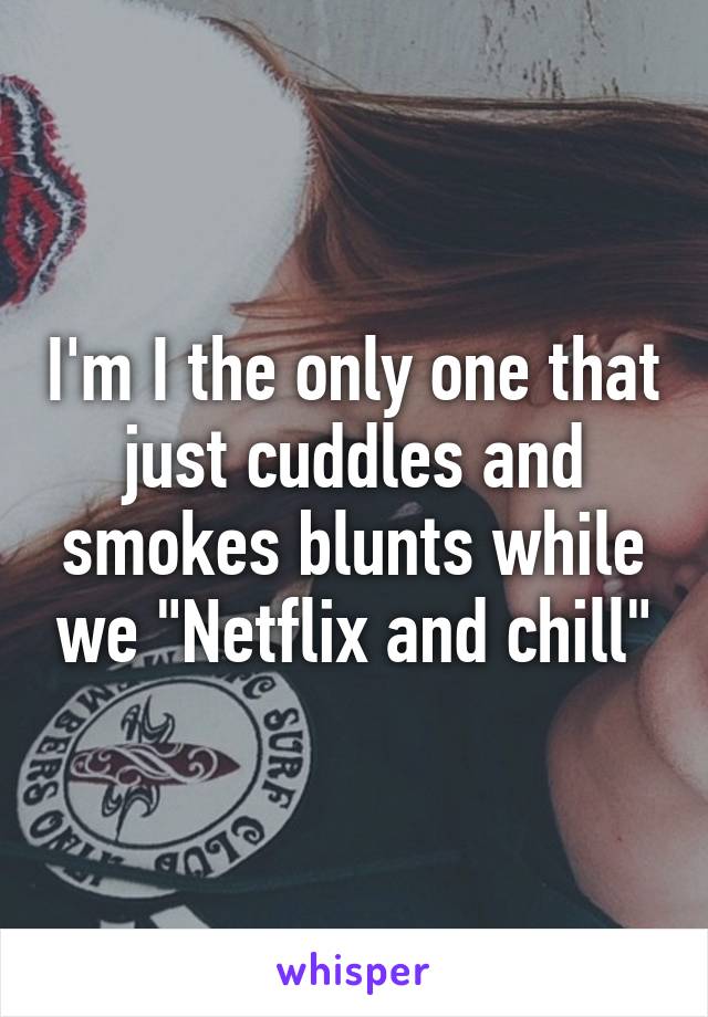 I'm I the only one that just cuddles and smokes blunts while we "Netflix and chill"