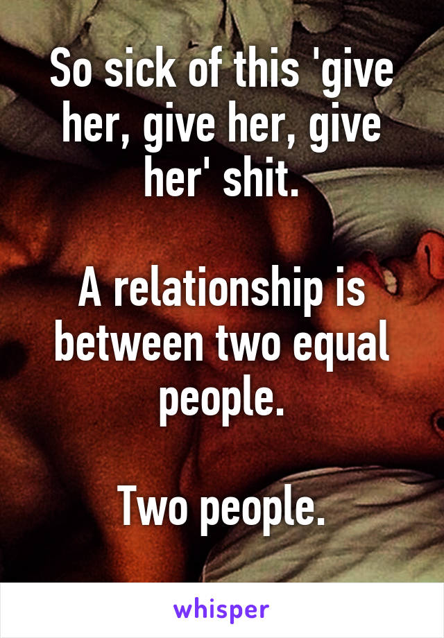 So sick of this 'give her, give her, give her' shit.

A relationship is between two equal people.

Two people.
