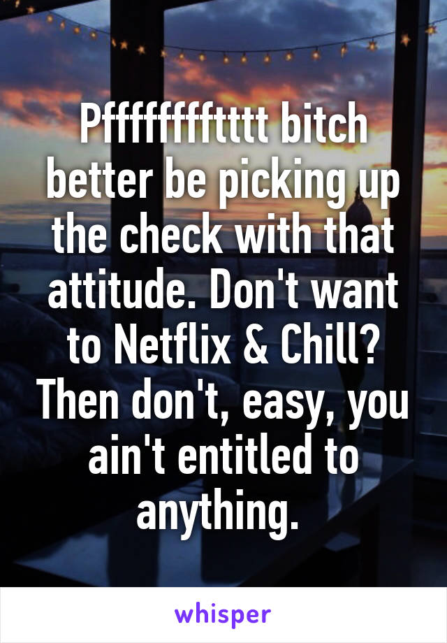 Pfffffffftttt bitch better be picking up the check with that attitude. Don't want to Netflix & Chill? Then don't, easy, you ain't entitled to anything. 