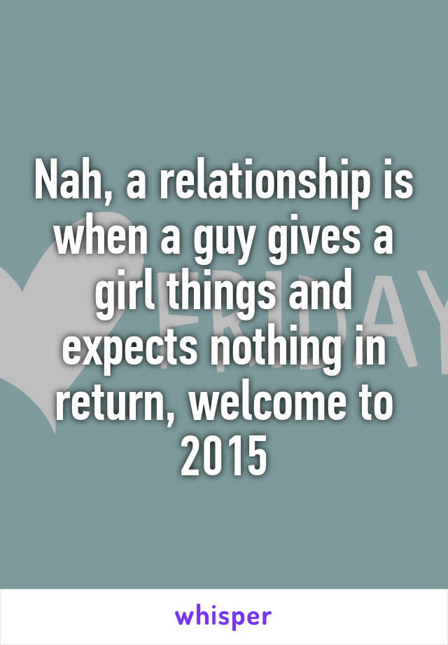 Nah, a relationship is when a guy gives a girl things and expects nothing in return, welcome to 2015