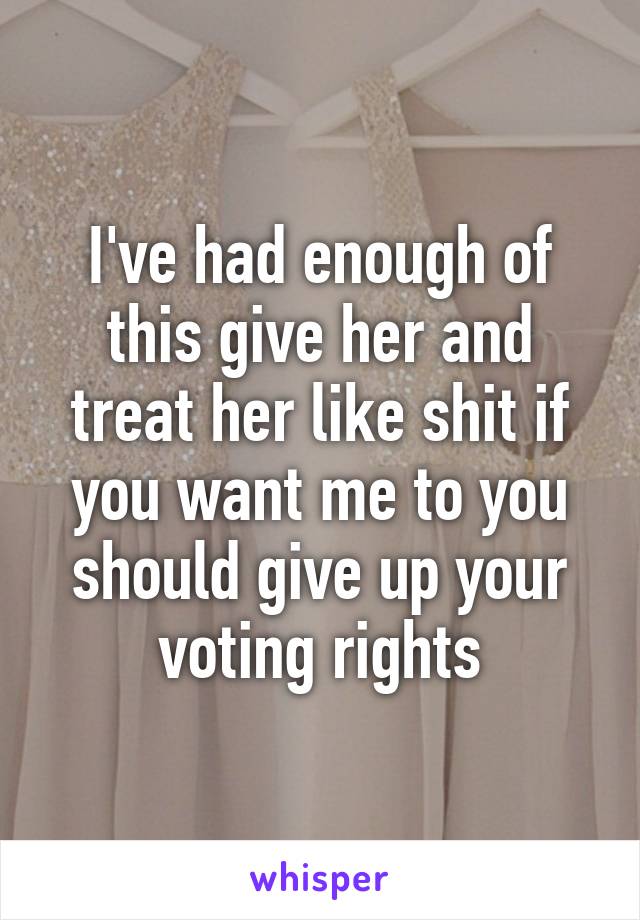 I've had enough of this give her and treat her like shit if you want me to you should give up your voting rights