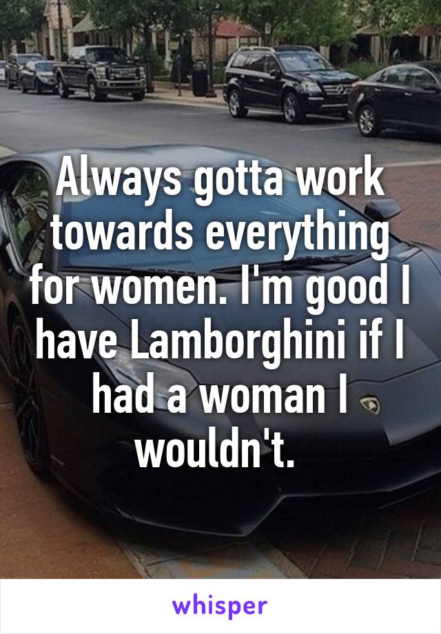 Always gotta work towards everything for women. I'm good I have Lamborghini if I had a woman I wouldn't. 