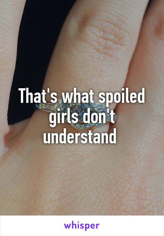 That's what spoiled girls don't understand 