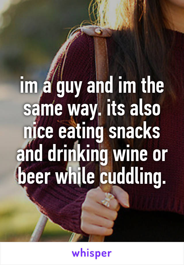 im a guy and im the same way. its also nice eating snacks and drinking wine or beer while cuddling.