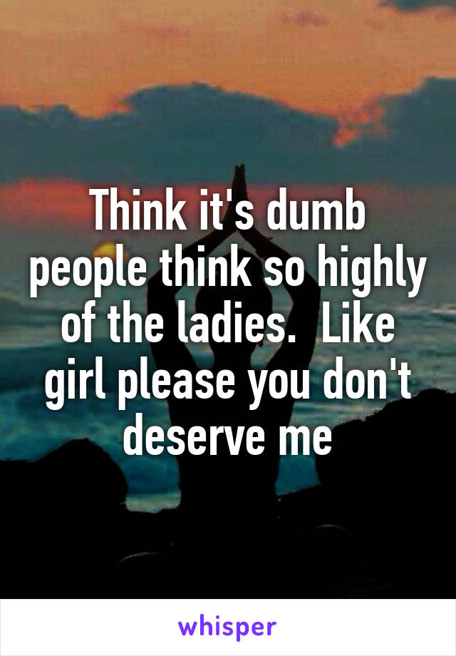 Think it's dumb people think so highly of the ladies.  Like girl please you don't deserve me