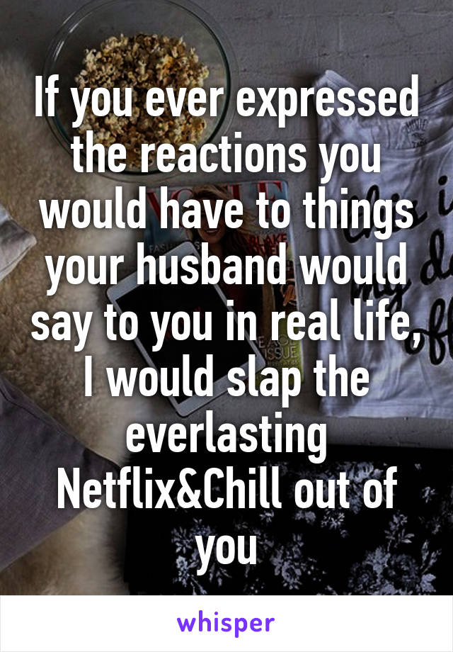 If you ever expressed the reactions you would have to things your husband would say to you in real life, I would slap the everlasting Netflix&Chill out of you