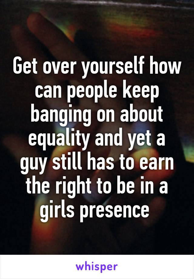 Get over yourself how can people keep banging on about equality and yet a guy still has to earn the right to be in a girls presence 