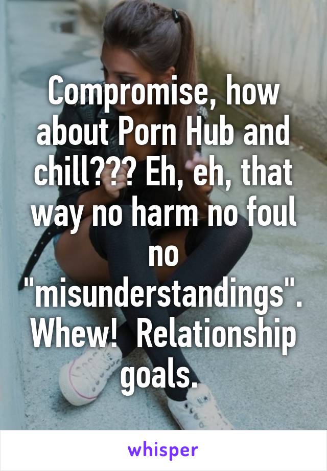 Compromise, how about Porn Hub and chill??? Eh, eh, that way no harm no foul no "misunderstandings". Whew!  Relationship goals. 