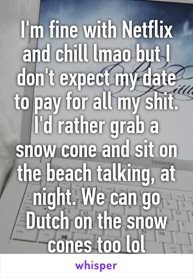 I'm fine with Netflix and chill lmao but I don't expect my date to pay for all my shit. I'd rather grab a snow cone and sit on the beach talking, at night. We can go Dutch on the snow cones too lol