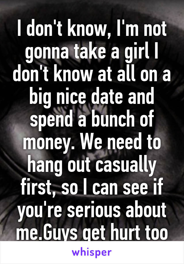 I don't know, I'm not gonna take a girl I don't know at all on a big nice date and spend a bunch of money. We need to hang out casually first, so I can see if you're serious about me.Guys get hurt too