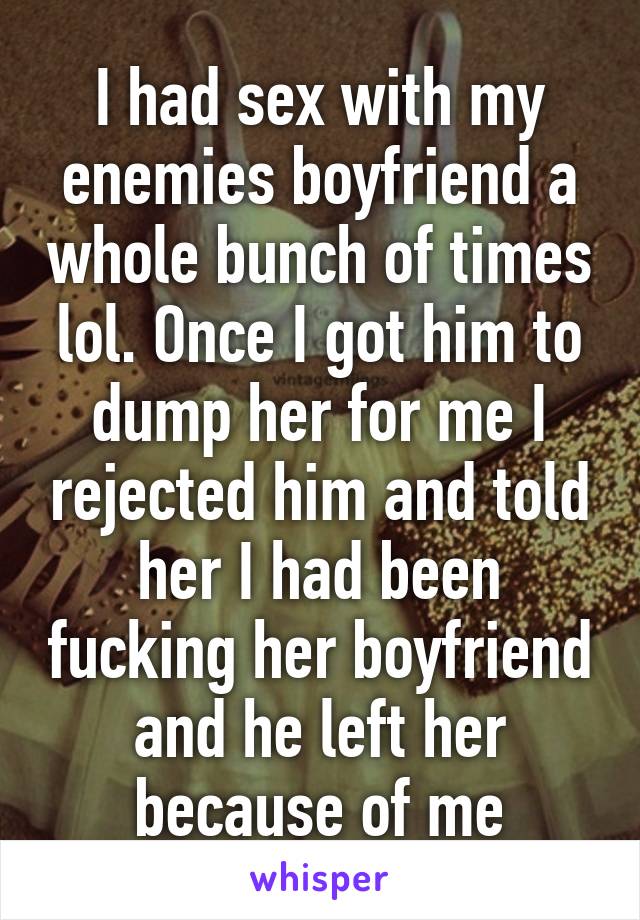I had sex with my enemies boyfriend a whole bunch of times lol. Once I got him to dump her for me I rejected him and told her I had been fucking her boyfriend and he left her because of me