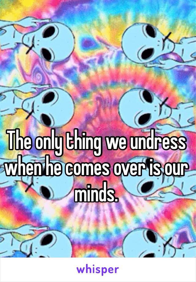 The only thing we undress when he comes over is our minds.