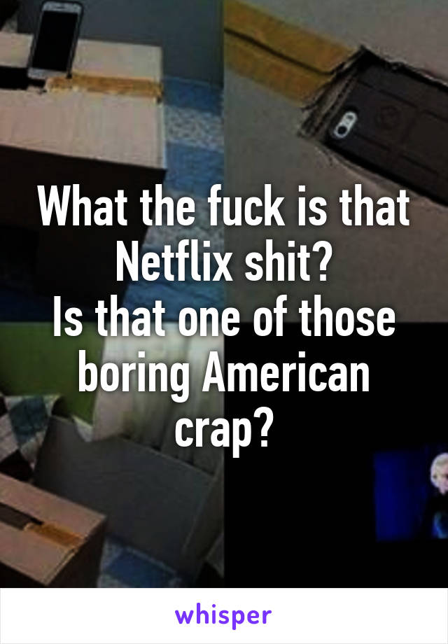 What the fuck is that Netflix shit?
Is that one of those boring American crap?