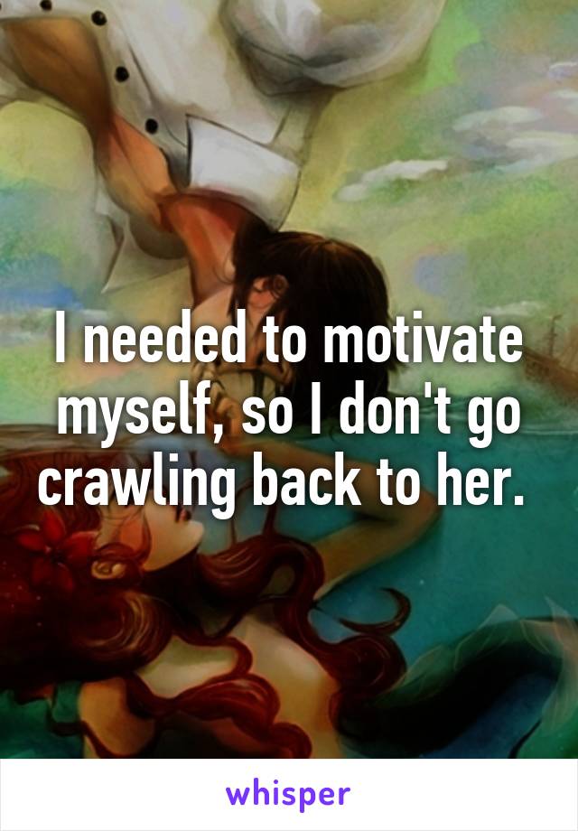 I needed to motivate myself, so I don't go crawling back to her. 